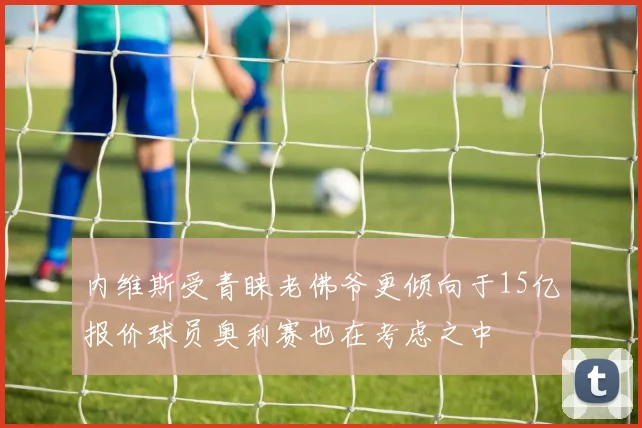 内维斯受青睐老佛爷更倾向于15亿报价球员奥利赛也在考虑之中