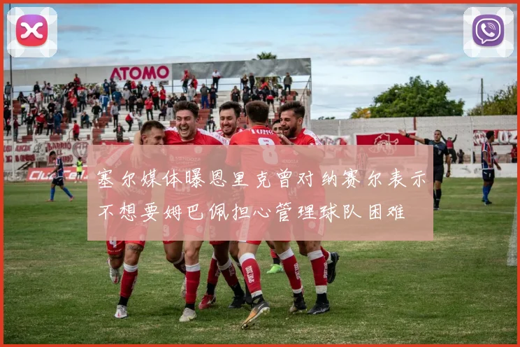 塞尔媒体曝恩里克曾对纳赛尔表示不想要姆巴佩担心管理球队困难