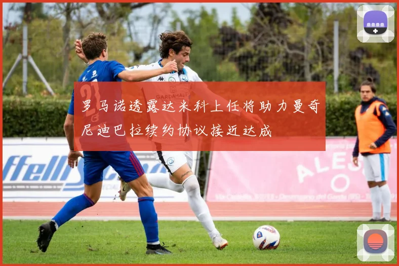 罗马诺透露达米科上任将助力曼奇尼迪巴拉续约协议接近达成