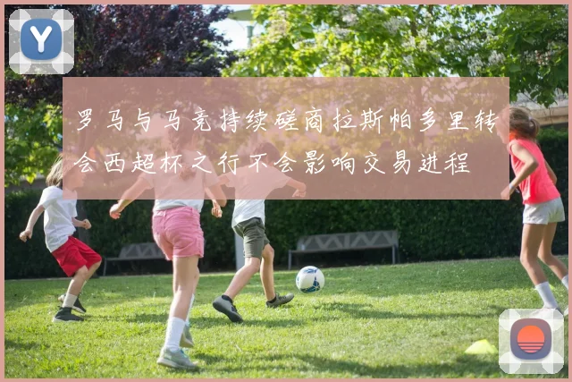 罗马与马竞持续磋商拉斯帕多里转会西超杯之行不会影响交易进程