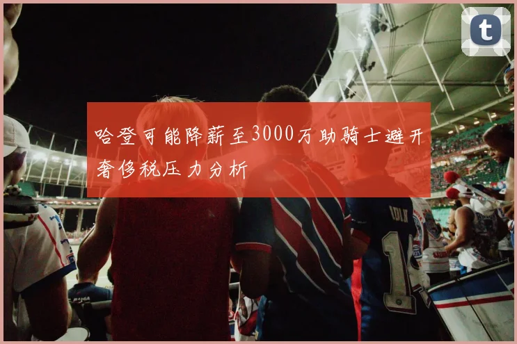 哈登可能降薪至3000万助骑士避开奢侈税压力分析