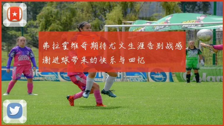弗拉霍维奇期待尤文生涯告别战感谢进球带来的快乐与回忆