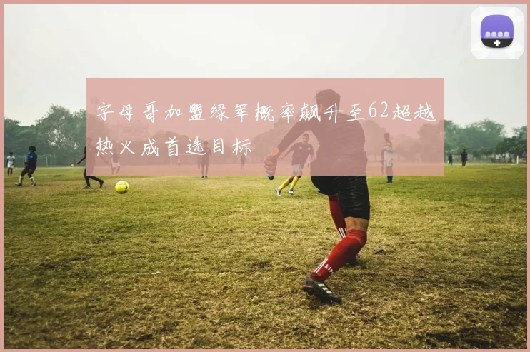 字母哥加盟绿军概率飙升至62超越热火成首选目标