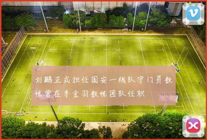 刘鹏正式担任国安一线队守门员教练曾在李金羽教练团队任职