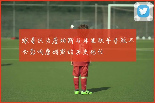 球哥认为詹姆斯与库里联手夺冠不会影响詹姆斯的历史地位