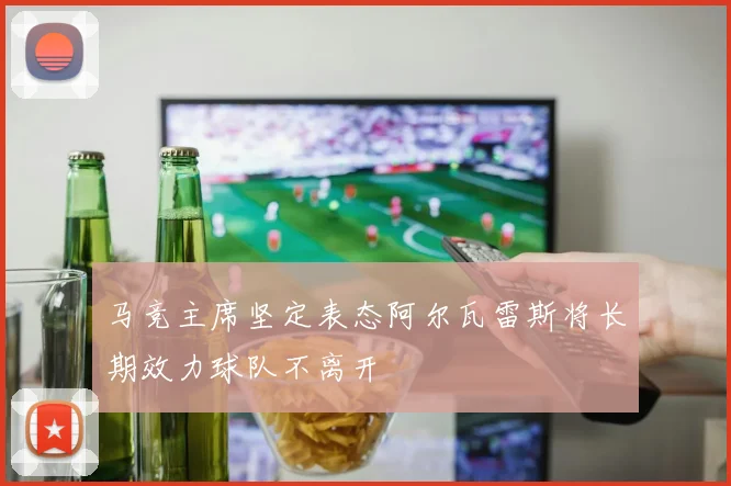 马竞主席坚定表态阿尔瓦雷斯将长期效力球队不离开