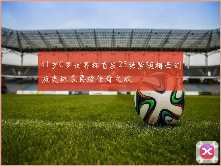 41岁C罗世界杯首发25场紧随梅西创历史纪录再续传奇之旅