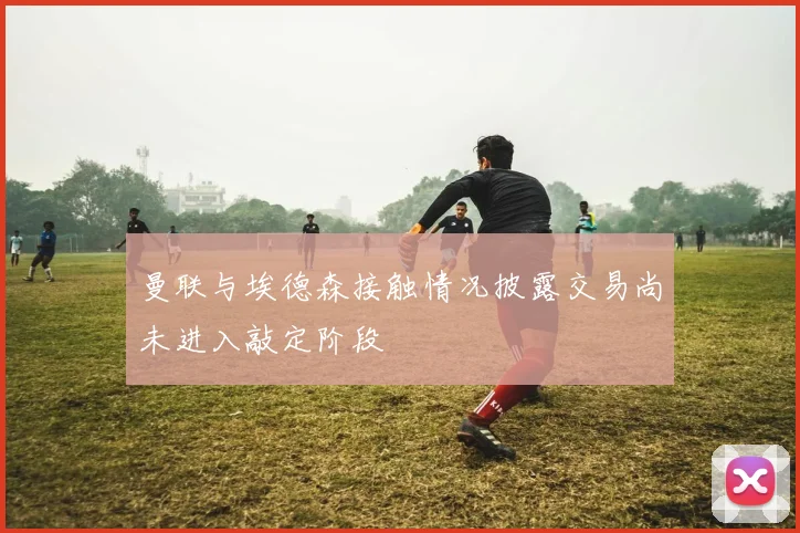 曼联与埃德森接触情况披露交易尚未进入敲定阶段