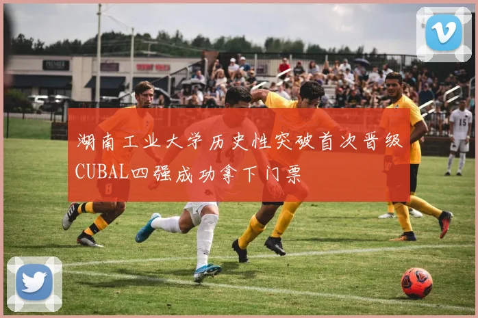 湖南工业大学历史性突破首次晋级CUBAL四强成功拿下门票