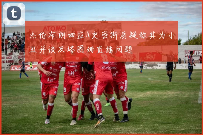 杰伦布朗回应A史密斯质疑称其为小丑并谈及塔图姆直播问题