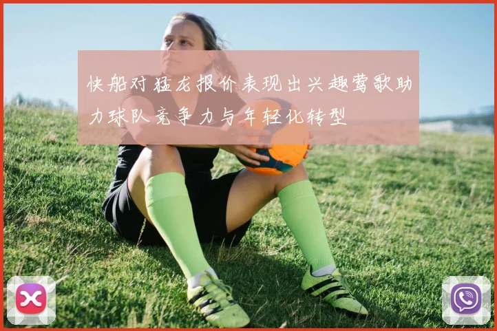 快船对猛龙报价表现出兴趣莺歌助力球队竞争力与年轻化转型