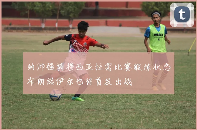 纳帅强调穆西亚拉需比赛锻炼状态布朗诺伊尔也将首发出战