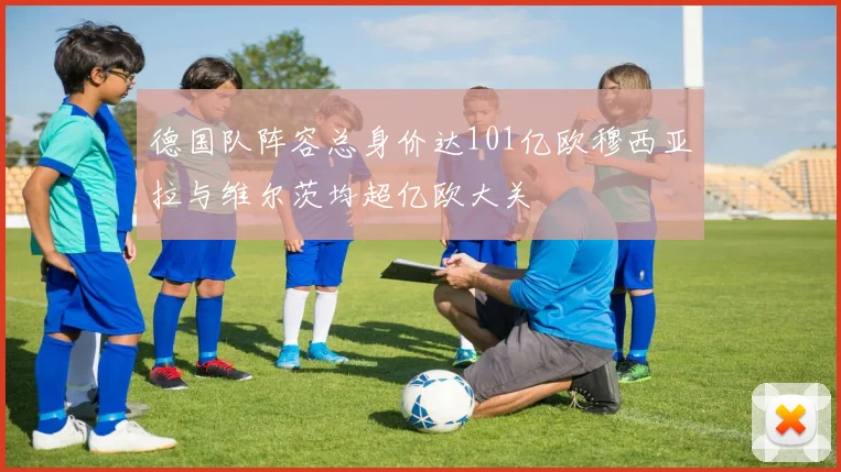 德国队阵容总身价达101亿欧穆西亚拉与维尔茨均超亿欧大关