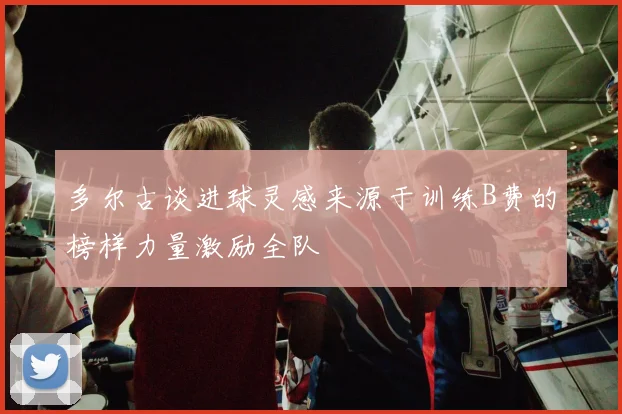 多尔古谈进球灵感来源于训练B费的榜样力量激励全队