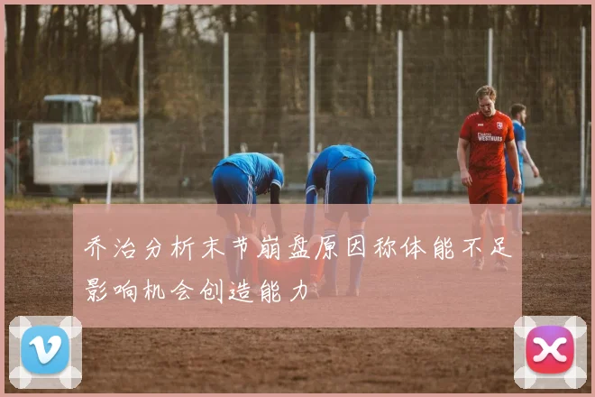 乔治分析末节崩盘原因称体能不足影响机会创造能力