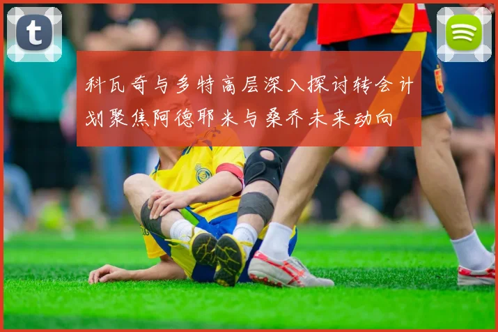 科瓦奇与多特高层深入探讨转会计划聚焦阿德耶米与桑乔未来动向