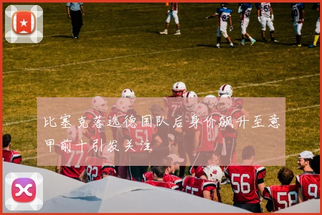 比塞克落选德国队后身价飙升至意甲前十引发关注
