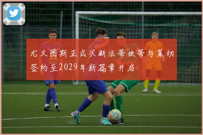 尤文图斯正式买断法蒂坎蒂与莱切签约至2029年新篇章开启
