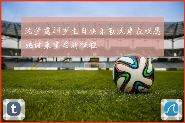 沈梦露24岁生日快乐勒沃库森祝愿她健康重启新征程