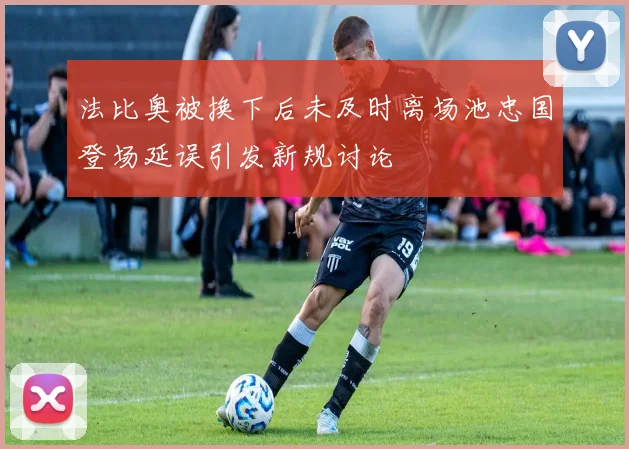 法比奥被换下后未及时离场池忠国登场延误引发新规讨论